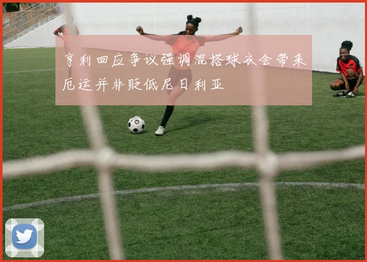 亨利回应争议强调混搭球衣会带来厄运并非贬低尼日利亚