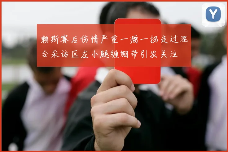 赖斯赛后伤情严重一瘸一拐走过混合采访区左小腿缠绷带引发关注