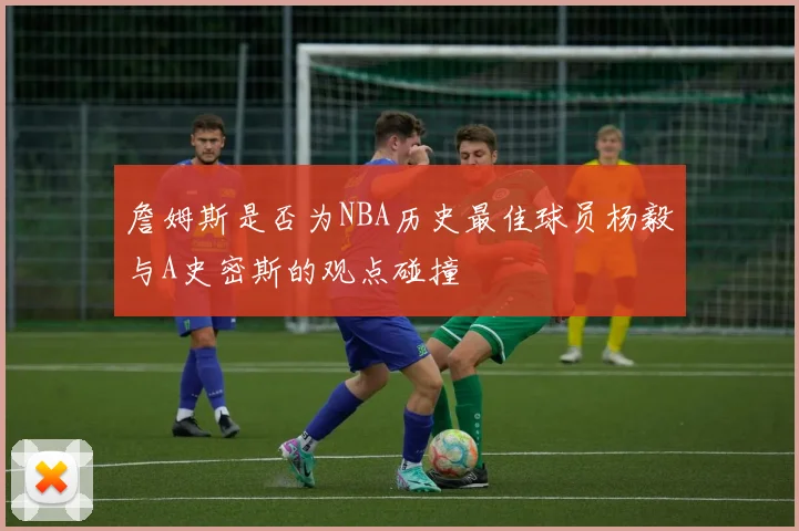 詹姆斯是否为NBA历史最佳球员杨毅与A史密斯的观点碰撞