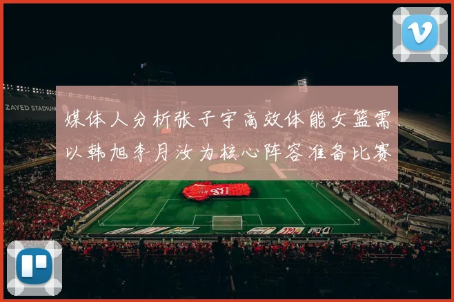 媒体人分析张子宇高效体能女篮需以韩旭李月汝为核心阵容准备比赛