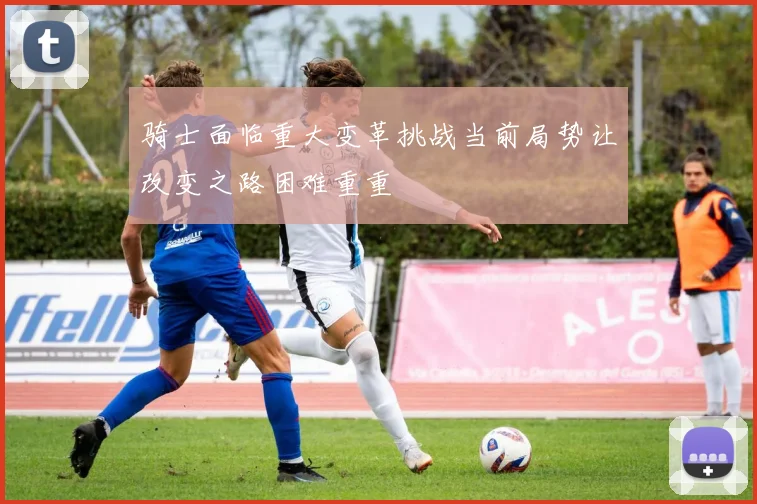 骑士面临重大变革挑战当前局势让改变之路困难重重