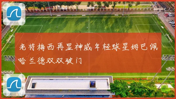 老将梅西再显神威年轻球星姆巴佩哈兰德双双破门