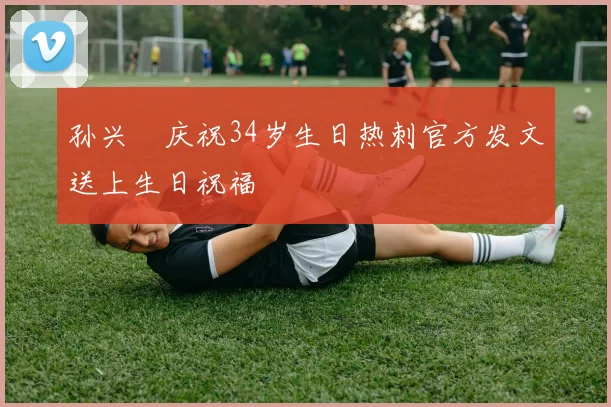 孙兴慜庆祝34岁生日热刺官方发文送上生日祝福