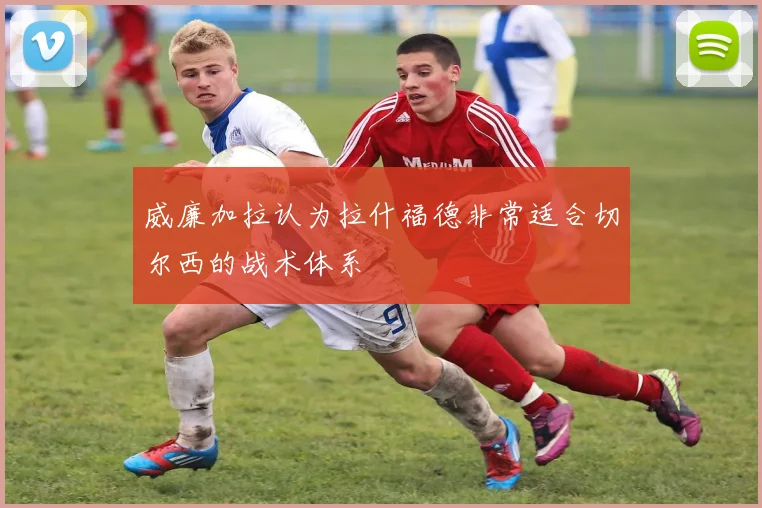 威廉加拉认为拉什福德非常适合切尔西的战术体系