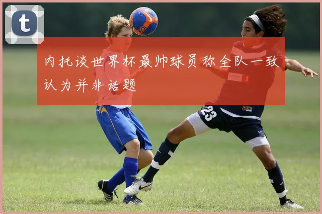 内托谈世界杯最帅球员称全队一致认为并非话题