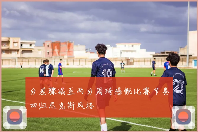 分差骤减至两分周琦感慨比赛节奏回归尼克斯风格