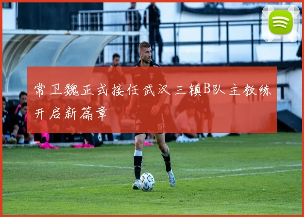 常卫魏正式接任武汉三镇B队主教练开启新篇章