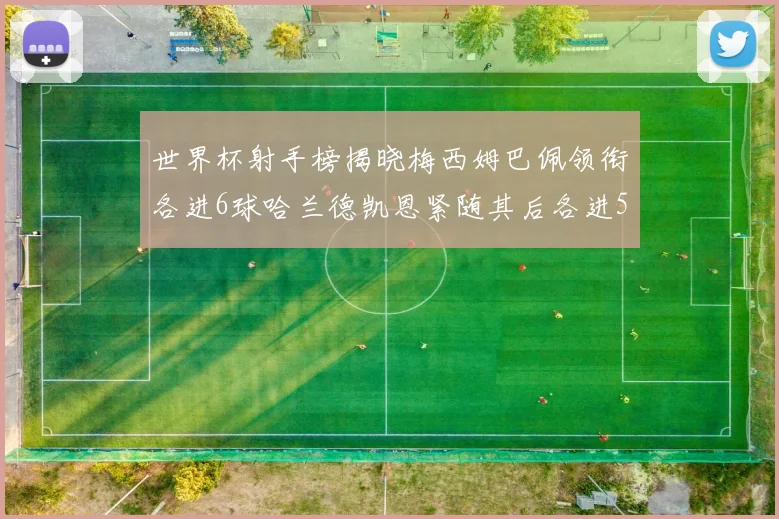 世界杯射手榜揭晓梅西姆巴佩领衔各进6球哈兰德凯恩紧随其后各进5球
