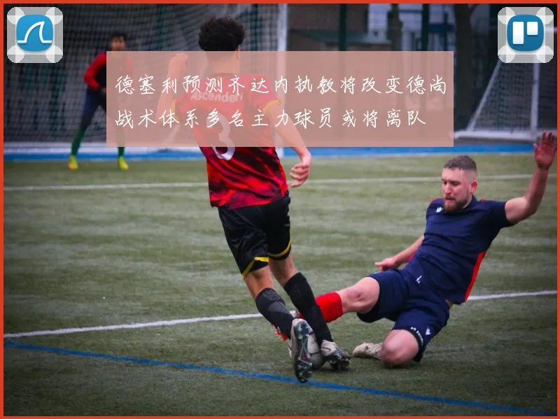 德塞利预测齐达内执教将改变德尚战术体系多名主力球员或将离队