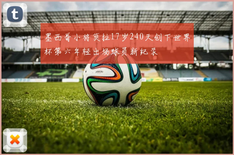 墨西哥小将莫拉17岁240天创下世界杯第六年轻出场球员新纪录