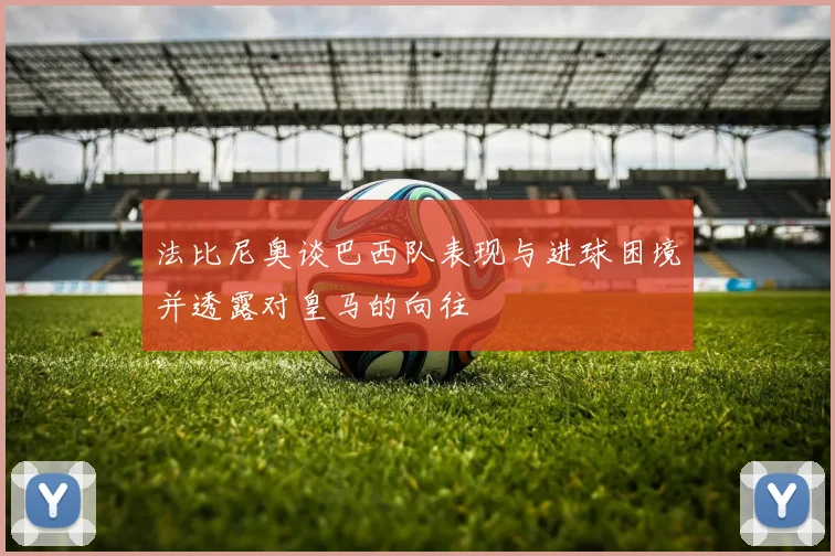法比尼奥谈巴西队表现与进球困境并透露对皇马的向往