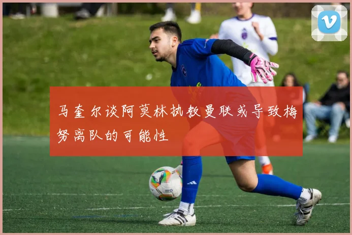 马奎尔谈阿莫林执教曼联或导致梅努离队的可能性