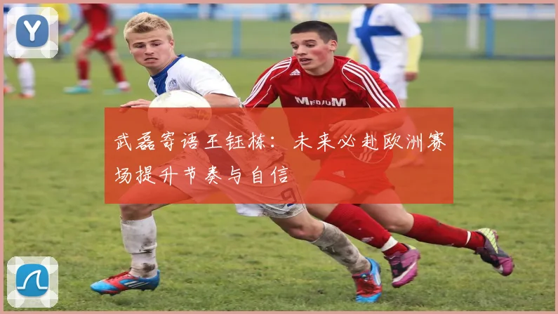武磊寄语王钰栋:未来必赴欧洲赛场提升节奏与自信