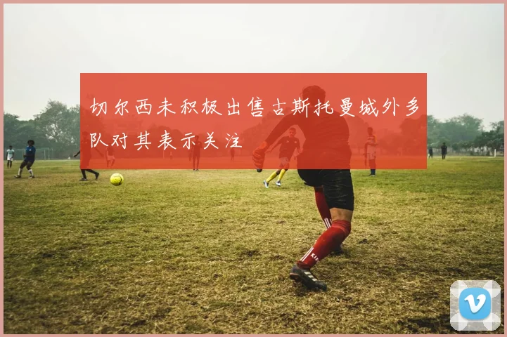 切尔西未积极出售古斯托曼城外多队对其表示关注