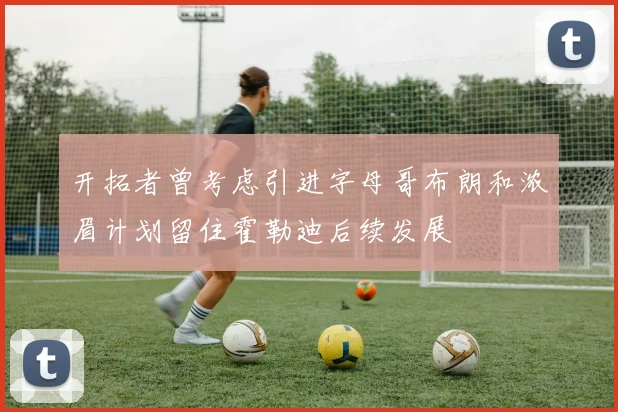 开拓者曾考虑引进字母哥布朗和浓眉计划留住霍勒迪后续发展